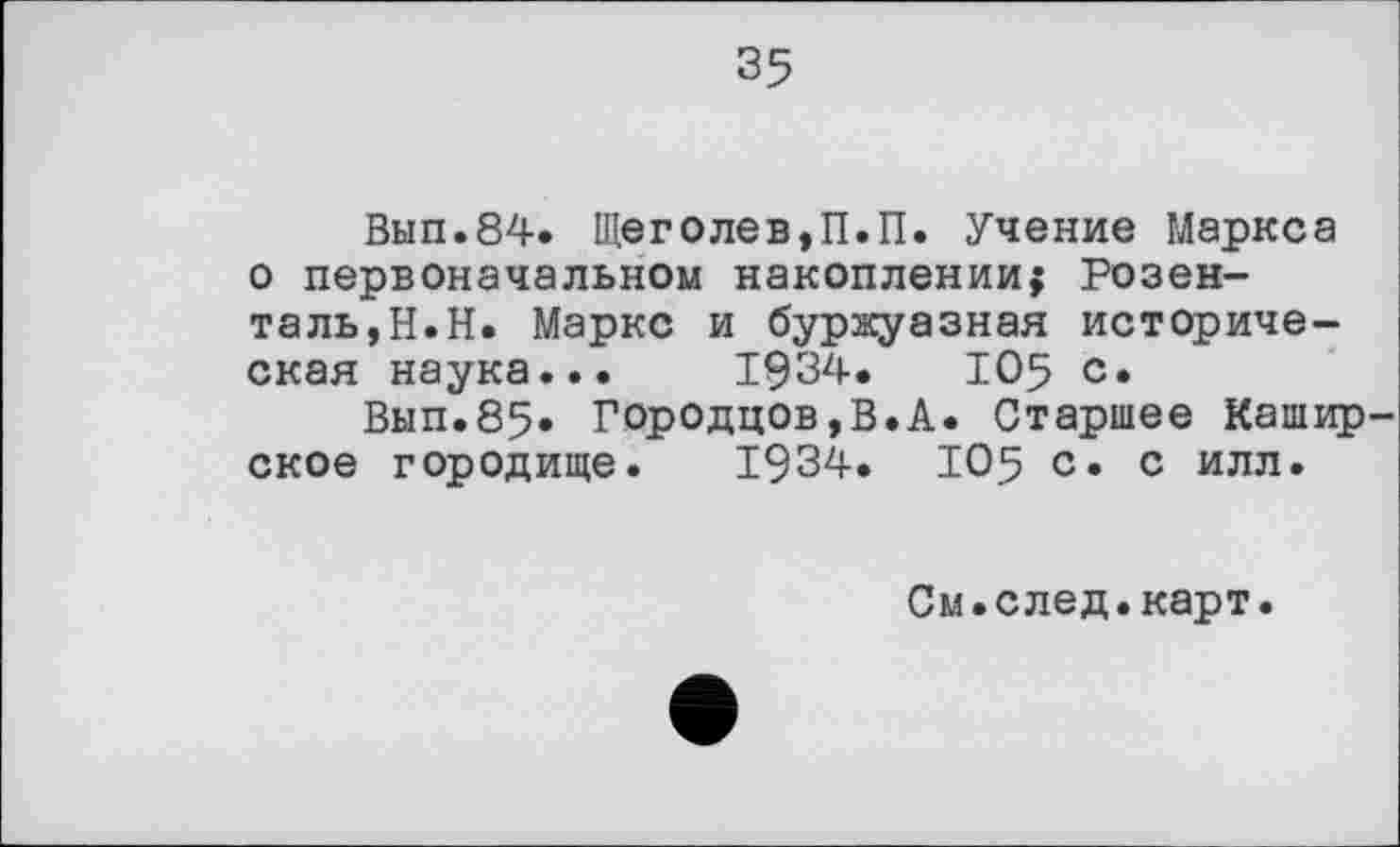 ﻿35
Вып.84. Щеголев,П.П. Учение Маркса о первоначальном накоплении; Розенталь,Н.Н. Маркс и буржуазная историческая наука... 1934.	105 с.
Вып.85. Городцов,В.А. Старшее Кашир ское городище. 1934. 105 с. с илл.
См.след.карт.